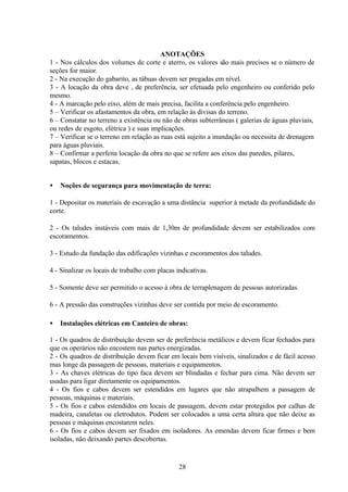 28
ANOTAÇÕES
1 - Nos cálculos dos volumes de corte e aterro, os valores são mais precisos se o número de
seções for maior.
2 - Na execução do gabarito, as tábuas devem ser pregadas em nível.
3 - A locação da obra deve , de preferência, ser efetuada pelo engenheiro ou conferido pelo
mesmo.
4 - A marcação pelo eixo, além de mais precisa, facilita a conferência pelo engenheiro.
5 – Verificar os afastamentos da obra, em relação às divisas do terreno.
6 – Constatar no terreno a existência ou não de obras subterrâneas ( galerias de águas pluviais,
ou redes de esgoto, elétrica ) e suas implicações.
7 – Verificar se o terreno em relação as ruas está sujeito a inundação ou necessita de drenagem
para águas pluviais.
8 – Confirmar a perfeita locação da obra no que se refere aos eixos das paredes, pilares,
sapatas, blocos e estacas.
• Noções de segurança para movimentação de terra:
1 - Depositar os materiais de escavação a uma distância superior à metade da profundidade do
corte.
2 - Os taludes instáveis com mais de 1,30m de profundidade devem ser estabilizados com
escoramentos.
3 - Estudo da fundação das edificações vizinhas e escoramentos dos taludes.
4 - Sinalizar os locais de trabalho com placas indicativas.
5 - Somente deve ser permitido o acesso à obra de terraplenagem de pessoas autorizadas.
6 - A pressão das construções vizinhas deve ser contida por meio de escoramento.
• Instalações elétricas em Canteiro de obras:
1 - Os quadros de distribuição devem ser de preferência metálicos e devem ficar fechados para
que os operários não encostem nas partes energizadas.
2 - Os quadros de distribuição devem ficar em locais bem visíveis, sinalizados e de fácil acesso
mas longe da passagem de pessoas, materiais e equipamentos.
3 - As chaves elétricas do tipo faca devem ser blindadas e fechar para cima. Não devem ser
usadas para ligar diretamente os equipamentos.
4 - Os fios e cabos devem ser estendidos em lugares que não atrapalhem a passagem de
pessoas, máquinas e materiais.
5 - Os fios e cabos estendidos em locais de passagem, devem estar protegidos por calhas de
madeira, canaletas ou eletrodutos. Podem ser colocados a uma certa altura que não deixe as
pessoas e máquinas encostarem neles.
6 - Os fios e cabos devem ser fixados em isoladores. As emendas devem ficar firmes e bem
isoladas, não deixando partes descobertas.
 