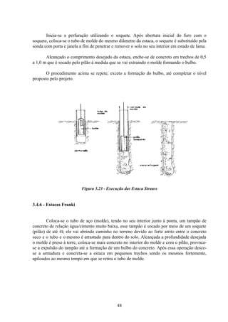 48
Inicia-se a perfuração utilizando o soquete. Após abertura inicial do furo com o
soquete, coloca-se o tubo de molde do mesmo diâmetro da estaca, o soquete é substituído pela
sonda com porta e janela a fim de penetrar e remover o solo no seu interior em estado de lama.
Alcançado o comprimento desejado da estaca, enche-se de concreto em trechos de 0,5
a 1,0 m que é socado pelo pilão à medida que se vai extraindo o molde formando o bulbo.
O procedimento acima se repete, exceto a formação do bulbo, até completar o nível
proposto pelo projeto.
Figura 3.23 - Execução das Estaca Strauss
3.4.6 - Estacas Franki
Coloca-se o tubo de aço (molde), tendo no seu interior junto à ponta, um tampão de
concreto de relação água/cimento muito baixa, esse tampão é socado por meio de um soquete
(pilão) de até 4t; ele vai abrindo caminho no terreno devido ao forte atrito entre o concreto
seco e o tubo e o mesmo é arrastado para dentro do solo. Alcançada a profundidade desejada
o molde é preso à torre, coloca-se mais concreto no interior do molde e com o pilão, provoca-
se a expulsão do tampão até a formação de um bulbo do concreto. Após essa operação desce-
se a armadura e concreta-se a estaca em pequenos trechos sendo os mesmos fortemente,
apiloados ao mesmo tempo em que se retira o tubo de molde.
 