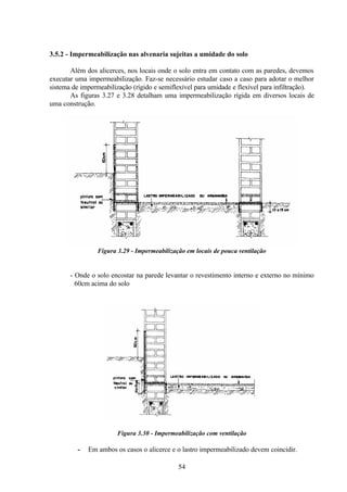 54
3.5.2 - Impermeabilização nas alvenaria sujeitas a umidade do solo
Além dos alicerces, nos locais onde o solo entra em contato com as paredes, devemos
executar uma impermeabilização. Faz-se necessário estudar caso a caso para adotar o melhor
sistema de impermeabilização (rígido e semiflexível para umidade e flexível para infiltração).
As figuras 3.27 e 3.28 detalham uma impermeabilização rígida em diversos locais de
uma construção.
Figura 3.29 - Impermeabilização em locais de pouca ventilação
- Onde o solo encostar na parede levantar o revestimento interno e externo no mínimo
60cm acima do solo
Figura 3.30 - Impermeabilização com ventilação
- Em ambos os casos o alicerce e o lastro impermeabilizado devem coincidir.
 