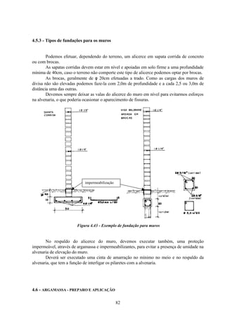 82
4.5.3 - Tipos de fundações para os muros
Podemos efetuar, dependendo do terreno, um alicerce em sapata corrida de concreto
ou com brocas.
As sapatas corridas devem estar em nível e apoiadas em solo firme a uma profundidade
mínima de 40cm, caso o terreno não comporte este tipo de alicerce podemos optar por brocas.
As brocas, geralmente de φ 20cm efetuadas a trado. Como as cargas dos muros de
divisa não são elevadas podemos faze-la com 2,0m de profundidade e a cada 2,5 ou 3,0m de
distância uma das outras.
Devemos sempre deixar as valas do alicerce do muro em nível para evitarmos esforços
na alvenaria, o que poderia ocasionar o aparecimento de fissuras.
impermeabilização
Figura 4.43 - Exemplo de fundação para muros
No respaldo do alicerce do muro, devemos executar também, uma proteção
impermeável, através de argamassa e impermeabilizantes, para evitar a presença de umidade na
alvenaria de elevação do muro.
Deverá ser executado uma cinta de amarração no mínimo no meio e no respaldo da
alvenaria, que tem a função de interligar os pilaretes com a alvenaria.
4.6 - ARGAMASSA - PREPARO E APLICAÇÃO
 