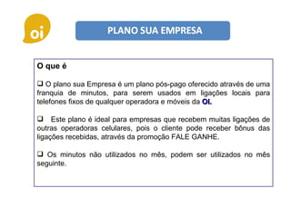 O que é O plano sua Empresa é um plano pós-pago oferecido através de uma franquia de minutos, para serem usados em ligações locais para telefones fixos de qualquer operadora e móveis da  OI. Este plano é ideal para empresas que recebem muitas ligações de outras operadoras celulares, pois o cliente pode receber bônus das ligações recebidas, através da promoção FALE GANHE. Os minutos não utilizados no mês, podem ser utilizados no mês seguinte. 