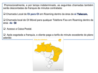 Promocionalmente, e por tempo indeterminado, as seguintes chamadas também serão descontadas da franquia de minutos contratada: Chamada Local de  Oi para OI  em Roaming dentro da área da  oi  Telecom. Chamada local de OI Móvel para qualquer Telefone Fixo em Roaming dentro da área  da  OI Acesso a Caixa Postal. Após esgotada a franquia, o cliente paga a tarifa do minuto excedente do plano aderido 