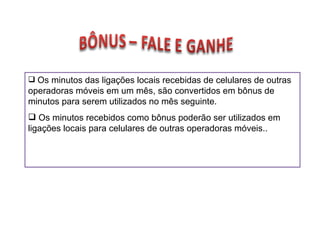 Os minutos das ligações locais recebidas de celulares de outras operadoras móveis em um mês, são convertidos em bônus de minutos para serem utilizados no mês seguinte. Os minutos recebidos como bônus poderão ser utilizados em ligações locais para celulares de outras operadoras móveis.. 