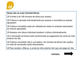 Quais são as suas Características O limite é de 100 minutos de bônus por acesso. O bônus é apurado individualmente por acesso e concedido ao acesso agrupador. O bônus concedido pode ser utilizado por todos os acessos associados ao mesmo agrupador. Acessos com fatura individual recebem o bônus individualmente. A concessão do bônus está condicionada ao pagamento da conta do mês anterior em dia. O bônus concedido não é cumulativo. Os minutos de bônus não usados no mês da concessão serão descartados. Para receber o Bônus, a conta do mês anterior tem que ser paga em dia. ENTENDA 