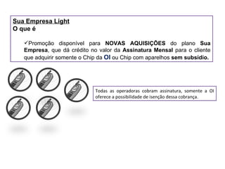 Sua Empresa Light O que é Promoção disponível para  NOVAS AQUISIÇÕES  do plano  Sua Empresa , que dá crédito no valor da  Assinatura Mensal  para o cliente que adquirir somente o Chip da  OI  ou Chip com aparelhos  sem subsídio. Todas as operadoras cobram assinatura, somente a OI oferece a possibilidade de isenção dessa cobrança. 