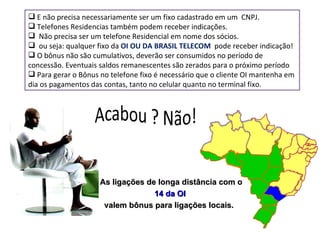 E não precisa necessariamente ser um fixo cadastrado em um  CNPJ. Telefones Residencias também podem receber indicações. Não precisa ser um telefone Residencial em nome dos sócios. ou seja: qualquer fixo da  OI OU DA BRASIL TELECOM  pode receber indicação! O bônus não são cumulativos, deverão ser consumidos no período de concessão. Eventuais saldos remanescentes são zerados para o próximo período Para gerar o Bônus no telefone fixo é necessário que o cliente OI mantenha em dia os pagamentos das contas, tanto no celular quanto no terminal fixo. As ligações de longa distância com o  14 da OI valem bônus para ligações locais.   