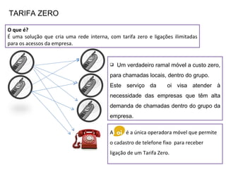 O que é? É uma solução que cria uma rede interna, com tarifa zero e ligações ilimitadas para os acessos da empresa. TARIFA ZERO Um verdadeiro ramal móvel a custo zero, para chamadas locais, dentro do grupo.  Este serviço da  oi visa atender à necessidade das empresas que têm alta demanda de chamadas dentro do grupo da empresa. A  é a única operadora móvel que permite  o cadastro de telefone fixo  para receber ligação de um Tarifa Zero.  