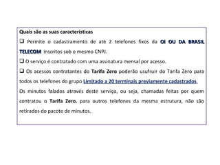 Quais são as suas características Permite o cadastramento de até 2 telefones fixos da  OI OU DA BRASIL TELECOM  i nscrit os sob o mesmo CNPJ. O serviço é contratado com uma assinatura mensal por acesso. Os acessos contratantes do  Tarifa Zero  poderão usufruir do Tarifa Zero para todos os telefones do grupo  Limitado a 20 terminais previamente cadastrados . Os minutos falados através deste serviço, ou seja, chamadas feitas por quem contratou o  Tarifa Zero , para outros telefones da mesma estrutura, não são retirados do pacote de minutos.  