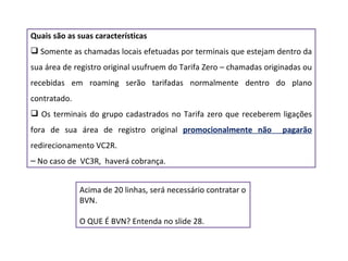 Quais são as suas características Somente as chamadas locais efetuadas por terminais que estejam dentro da sua área de registro original usufruem do Tarifa Zero – chamadas originadas ou recebidas em roaming serão tarifadas normalmente dentro do plano contratado. Os terminais do grupo cadastrados no Tarifa zero que receberem ligações fora de sua área de registro original  promocionalmente não  pagarão  redirecionamento VC2R. No caso de  VC3R,  haverá cobrança. Acima de 20 linhas, será necessário contratar o BVN. O QUE É BVN? Entenda no slide 28. 