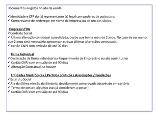 Documentos exigidos no ato da venda: Identidade e CPF do (s) representante (s) legal com poderes de assinatura. Comprovante de endereço: em nome da empresa ou de um dos sócios. Empresa LTDA Contrato Social Última alteração contratual consolidada, desde que tenha mais de 2 anos. No caso de ser menor que 2 anos será necessário apresentar as duas últimas alterações contratuais cartão CNPJ com emissão de até 90 dias Firma Individual Declaração de firma individual ou Requerimento de Empresário ou ato constitutivo Cartão CNPJ com emissão de até 90 dias Alteração Contratual, se houver Entidades filantrópicas / Partidos políticos / Associações / Fundações Estatuto Social Ata da última eleição da diretoria, devidamente comprovada através do em cartório Termo de posse ( algumas atas já consideram a posse ) Cartão CNPJ com emissão de até 90 dias 