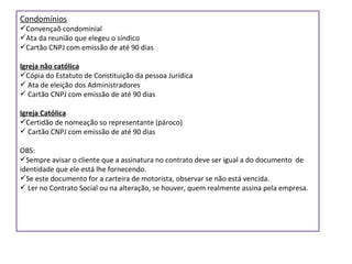 Condomínios Convençaõ condominial Ata da reunião que elegeu o síndico Cartão CNPJ com emissão de até 90 dias Igreja não católica Cópia do Estatuto de Constituição da pessoa Jurídica Ata de eleição dos Administradores Cartão CNPJ com emissão de até 90 dias Igreja Católica Certidão de nomeação so representante (pároco) Cartão CNPJ com emissão de até 90 dias OBS:  Sempre avisar o cliente que a assinatura no contrato deve ser igual a do documento  de identidade que ele está lhe fornecendo.  Se este documento for a carteira de motorista, observar se não está vencida. Ler no Contrato Social ou na alteração, se houver, quem realmente assina pela empresa. 