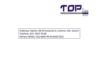 Endereço Topline: QE 04 Conjunto G, número: 155. Guará I Telefone: (61)  3567-70-00 Adriana Weber: (61) 8403-99-95 8500-3331 