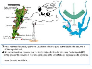 Pelas normas da Anatel, quando o usuário se  desloca para outra localidade, assume o  DDD daquele local. No exemplo acima, ocorreu que o cliente viajou de Brasília (61) para Florianópolis (48) então enquanto estiver em Florianópolis o seu DDD será (48) pois está captando o sinal da  torre daquela localidade. 