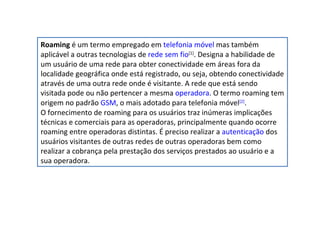 Roaming  é um termo empregado em  telefonia móvel  mas também aplicável a outras tecnologias de  rede sem fio [1] . Designa a habilidade de um usuário de uma rede para obter conectividade em áreas fora da localidade geográfica onde está registrado, ou seja, obtendo conectividade através de uma outra rede onde é visitante. A rede que está sendo visitada pode ou não pertencer a mesma  operadora . O termo roaming tem origem no padrão  GSM , o mais adotado para telefonia móvel [2] . O fornecimento de roaming para os usuários traz inúmeras implicações técnicas e comerciais para as operadoras, principalmente quando ocorre roaming entre operadoras distintas. É preciso realizar a  autenticação  dos usuários visitantes de outras redes de outras operadoras bem como realizar a cobrança pela prestação dos serviços prestados ao usuário e a sua operadora. 