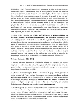 Pag. 10 -   Curso de Teologia Contemporânea. Site: www.josiasmoura.wordpress.com

aniquilaram a maior e mais importante parte daquilo que o cristão se acostumou a crer
concernente a Jesus; desarraigaram todos os encorajamentos que ele tem tirado de
sua fé e privaram-no de todas as suas consolações. Parece que se acham
irremediavelmente solapados os inesgotáveis depósitos de verdade e vida que por
dezoito séculos têm sido o alimento da humanidade; o mais sublime atirado ao pó,
Deus despido de sua graça, o homem despojado de sua dignidade, e o laço entre o céu
e a terra rompido. Recua a piedade em horror diante de um ato tão temeroso de
profanação, e, forte como é na impregnável evidência própria de sua fé, ousadamente
conclui que - não importa se um criticismo audaz tentar o que lhe aprouver tudo o que
as Escrituras declaram e a Igreja crê acerca de Cristo subsistirá como verdade eterna;
nem sequer um jota ou um til será removido."

7. Philip Schaff comenta que Strauss professa admitir a verdade abstrata da
cristologia ortodoxa, "a união do divino e humano , mas perverte-a, emprestando-lhe
um sentido puramente intelectual, ou panteísta. Ele nega atributos e honras divinas à
gloriosa Cabeça da raça, mas aplica os mesmos atributos a uma humanidade acéfala.
Destarte, ele substitui, partindo de preconceitos panteístas, uma viva realidade por
uma abstração metafísica; um fato histórico por uma mera noção; a vitória moral
sobre o pecado e a morte por um mero passo na filosofia e em artes mecânicas; o
culto do único vivo e verdadeiro Deus por um culto panteísta de heróis, ou própria
adoração de uma raça decaída; o pão nutriente por uma pedra; o Evangelho de
esperança e vida eterna por um evangelho de desespero e de final aniquilamento."

F. Sorem Kierkegaard (1813-1855)

1. Teólogo e filósofo dinamarquês. Filho de um homem rico torturado por dúvidas
religiosas e sentimentos de culpa, Kierkegaard adquiriu complexos de natureza
psicopatológica e possíveis deficiências somáticas. Estudou teologia na universidade de
Copenhague, licenciando-se em 1841.

2. Atacou a filosofia de Hegel e afastou-se mais e mais da Igreja Luterana, por julgá-la
muito pouco cristã. Para o teólogo dinamarquês, entre as atitudes (fases) estética,
ética e religiosa da vida, não há mediação, como na dialética de Hegel, e não há entre
elas transição, no sentido de evolução. Para chegar da fase estética à fase ética ou
desta à religiosa é preciso dar um salto (ser iluminado, converter-se
instantaneamente) que transforme inteiramente a vida da pessoa.

3. Para Kierkegaard, só o cristianismo é capaz de vencer heroicamente o mundo, sendo
o panteísmo cultural de Hegel impotente contra a consciência do pecado e contra o
medo e temor. Criticou o hegelianismo em sua acomodação ao mundo profano, por
não ser capaz de eliminar a angústia e admitir a existência de contradições irresolúveis
entre o cristianismo e o mundo, cabendo ao homem escolher existencialmente entre
esta e aquela alternativa: ser cristão ou ser não-cristão.
 