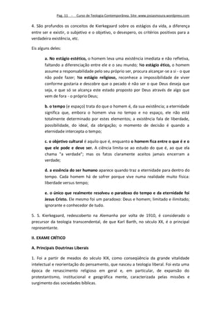 Pag. 11 -   Curso de Teologia Contemporânea. Site: www.josiasmoura.wordpress.com

4. São profundos os conceitos de Kierkegaard sobre os estágios da vida, a diferença
entre ser e existir, o subjetivo e o objetivo, o desespero, os critérios positivos para a
verdadeira existência, etc.

Eis alguns deles:

       a. No estágio estético, o homem leva uma existência imediata e não refletiva,
       faltando a diferenciação entre ele e o seu mundo; No estágio ético, o homem
       assume a responsabilidade pelo seu próprio ser, procura alcançar-se a si - o que
       não pode fazer; No estágio religioso, reconhece a impossibilidade de viver
       conforme gostaria e descobre que o pecado é não ser o que Deus deseja que
       seja, e que só se alcança este estado proposto por Deus através de algo que
       vem de fora - o próprio Deus;

       b. o tempo (e espaço) trata do que o homem é, da sua existência; a eternidade
       significa que, embora o homem viva no tempo e no espaço, ele não está
       totalmente determinado por estes elementos; a existência fala de liberdade,
       possibilidade, do ideal, da obrigação; o momento de decisão é quando a
       eternidade intercepta o tempo;

       c. o objetivo cultural é aquilo que é, enquanto o homem fica entre o que é e o
       que ele pode e deve ser. A ciência limita-se ao estudo do que é, ao que ela
       chama "a verdade"; mas os fatos claramente aceitos jamais encerram a
       verdade;

       d. a essência do ser humano aparece quando traz a eternidade para dentro do
       tempo. Cada homem há de sofrer porque vive numa realidade muito física:
       liberdade versus tempo;

       e. o único que realmente resolveu o paradoxo do tempo e da eternidade foi
       Jesus Cristo. Ele mesmo foi um paradoxo: Deus e homem; limitado e ilimitado;
       ignorante e conhecedor de tudo.

5. S. Kierkegaard, redescoberto na Alemanha por volta de 1910, é considerado o
precursor da teologia transcendental, de que Karl Barth, no século XX, é o principal
representante.

II. EXAME CRÍTICO

A. Principais Doutrinas Liberais

1. Foi a partir de meados do século XIX, como conseqüência da grande vitalidade
intelectual e reorientação do pensamento, que nasceu a teologia liberal. Foi esta uma
época de renascimento religioso em geral e, em particular, de expansão do
protestantismo, institucional e geográfica mente, caracterizada pelas missões e
surgimento das sociedades bíblicas.
 