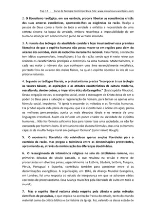 Pag. 12 -   Curso de Teologia Contemporânea. Site: www.josiasmoura.wordpress.com

2. O liberalismo teológico, em sua essência, procura libertar as consciências cristãs
das suas amarras escolásticas, apontando-lhes as exigências da razão. Realça a
pessoa de Deus como a fonte de toda a verdade e enfatiza a necessidade de uma
certeza sincera na busca da verdade, embora reconheça a impossibilidade do ser
humano alcançar um conhecimento pleno da verdade absoluta.

3. A maioria dos teólogos da atualidade considera hoje insustentável essa premissa
liberalista de que o espírito humano não possa mover-se em regiões para além do
alcance dos sentidos, além do raciocínio meramente racional. Para Platão, o intelecto
tem idéias supersensíveis, inexplicáveis à luz da razão, sendo que é neste reino que
residem os característicos principais e distintivos da alma humana. Modernamente, é
cada vez maior o número dos que conhecem uma área essencialmente metafísica,
portanto fora do alcance dos meios físicos, na qual o espírito obedece às leis de sua
própria natureza.

4. Segundo os teólogos liberais, o protestantismo precisa "incorporar à sua teologia
os valores básicos, as aspirações e as atitudes características da cultura moderna,
ressaltando, dentre outros, o imperativo ético do Evangelho." (Enciclopédia Mirador).
Dessa pregação nasceu o evangelho social, onde a mensagem de Cristo deixa de ser o
poder de Deus para a salvação e regeneração do homem, para tornar-se apenas uma
fórmula social, impotente. "A Igreja transcende os métodos e as fórmulas humanas.
Ela produz aquela vida plena de riqueza, que é o espírito livre e nobre em ação; pensa
os melhores pensamentos; aceita os mais elevados ideais e os reveste de uma
linguagem irresistível. Assim ela infunde um poder criador na sociedade de espíritos
humanos... Não há fórmula suficiente boa para tornar boa uma sociedade, se não for
executada por homens bons. O cristianismo não elabora fórmulas, mas cria os homens
capazes de insuflar força moral em qualquer fórmula" (Lynn Harold Hough).

5. O movimento liberalista não reivindicou apenas amplas liberdades para o
exercício da razão, mas pregou a tolerância entre as denominações protestantes,
aproximando-as, através da minimização das diferenças doutrinárias.

6. O ressurgimento da intolerância religiosa no seio do catolicismo romano, nas
primeiras décadas do século passado, o que resultou na prisão e morte de
protestantes em diversos países, especialmente na Estônia, Lituânia, Letônia, Turquia,
Pérsia, Portugual e Espanha, contribuiu também para aproximar entre si as
denominações evangélicas. A organização, em 1846, da Aliança Mundial Evangélica,
em Londres, foi uma resposta ao estado de insegurança em que se achavam várias
correntes do protestantismo. Essa Aliança muito fez pela liberdade de culto em todo o
mundo.

7. Mas o espírito liberal reclama ainda respeito pela ciência e pelos métodos
científicos de pesquisas, o que implica na aceitação franca do estudo, tanto do mundo
material como da crítica bíblica e da história da Igreja. Foi, valendo-se desse estado de
 