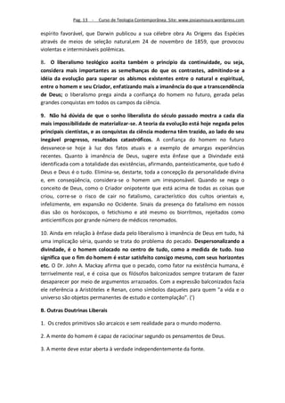 Pag. 13 -   Curso de Teologia Contemporânea. Site: www.josiasmoura.wordpress.com

espírito favorável, que Darwin publicou a sua célebre obra As Origens das Espécies
através de meios de seleção natural,em 24 de novembro de 1859, que provocou
violentas e intermináveis polêmicas.

8. O liberalismo teológico aceita também o princípio da continuidade, ou seja,
considera mais importantes as semelhanças do que os contrastes, admitindo-se a
idéia da evolução para superar os abismos existentes entre o natural e espiritual,
entre o homem e seu Criador, enfatizando mais a imanência do que a transcendência
de Deus; o liberalismo prega ainda a confiança do homem no futuro, gerada pelas
grandes conquistas em todos os campos da ciência.

9. Não há dúvida de que o sonho liberalista do século passado mostra a cada dia
mais impossibilidade de materializar-se. A teoria da evolução está hoje negada pelos
principais cientistas, e as conquistas da ciência moderna têm trazido, ao lado do seu
inegável progresso, resultados catastróficos. A confiança do homem no futuro
desvanece-se hoje à luz dos fatos atuais e a exemplo de amargas experiências
recentes. Quanto à imanência de Deus, sugere esta ênfase que a Divindade está
identificada com a totalidade das existências, afirmando, panteisticamente, que tudo é
Deus e Deus é o tudo. Elimina-se, destarte, toda a concepção da personalidade divina
e, em conseqüência, considera-se o homem um irresponsável. Quando se nega o
conceito de Deus, como o Criador onipotente que está acima de todas as coisas que
criou, corre-se o risco de cair no fatalismo, característico dos cultos orientais e,
infelizmente, em expansão no Ocidente. Sinais da presença do fatalismo em nossos
dias são os horóscopos, o fetichismo e até mesmo os biorrítmos, rejeitados como
anticientíficos por grande número de médicos renomados.

10. Ainda em relação à ênfase dada pelo liberalismo à imanência de Deus em tudo, há
uma implicação séria, quando se trata do problema do pecado. Despersonalizando a
divindade, é o homem colocado no centro de tudo, como a medida de tudo. Isso
significa que o fim do homem é estar satisfeito consigo mesmo, com seus horizontes
etc. O Dr. John A. Mackay afirma que o pecado, como fator na existência humana, é
terrivelmente real, e é coisa que os filósofos balconizados sempre trataram de fazer
desaparecer por meio de argumentos arrazoados. Com a expressão balconizados fazia
ele referência a Aristóteles e Renan, como símbolos daqueles para quem "a vida e o
universo são objetos permanentes de estudo e contemplação". (')

B. Outras Doutrinas Liberais

1. Os credos primitivos são arcaicos e sem realidade para o mundo moderno.

2. A mente do homem é capaz de raciocinar segundo os pensamentos de Deus.

3. A mente deve estar aberta à verdade independentemente da fonte.
 