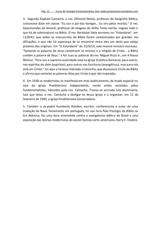 Pag. 15 -   Curso de Teologia Contemporânea. Site: www.josiasmoura.wordpress.com

3. Segundo Raphael Camacho, o rev. Othoniel Motta, professor de Geografia Bíblica,
costumava dizer em classe: "Eu sou o pai dos hereges... Eu oro pelos mortos." O rev.
Epaminondas do Amaral, professor de exegese do Velho Testa mento, negava tudo o
que há de sobrenatural na Bíblia. O rev. Bertolaze Stela escreveu no "Estandarte", em
11/9/41, que todos os manuscritos da Bíblia foram contaminados por grandes mo
dificações, e que não há esperança de se encontrar entre eles um texto que esteja
próximo dos originais. Em "O Estandarte" de 15/9/53, este mesmo ministro escreveu:
"Somente as palavras de Jesus constituem os ensinos e a religião de Cristo... a Bíblia
contém a palavra de Deus." e fez suas as palavras do rev. Miguel Rizzo Jr., em A Nossa
Mística: "Para uns a suprema autoridade está na Igreja (Católica Romana); para outros,
nos espíritos do além (espíritas); para outros nas Escrituras (evangélicos), mas para nós
está em Cristo." Eis aqui a heresia chamada cristicismo, que desassocia Cristo da Bíblia
e afirma que somente as palavras ditas por Cristo é que são inspiradas.

4. Em 1938 os modernistas se manifestaram mais publicamente, de modo especial no
seio da Igreja Presbiteriana Independente, sendo então resistidos pelos
fundamentalistas, liderados pelo rev. Camacho. Travou-se acirrada luta doutrinária,
luta que levou o rev. Camacho a desligar-se dessa Igreja e a organizar, em 11 de
fevereiro de 1940, a Igreja Presbiteriana Conservadora.

5. Também o ex-padre Humberto Rohden, escritor, conferencista e autor de uma
tradução do Novo Testamento em português, no seu livro Pelo Prestígio da Bíblia na
Era Atômica, faz uma dura arremetida contra o evangelismo bíblico do Brasil e uma
exposição das teorias modernistas do pastor batista norte-americano, Harry E. Fosdick.
 