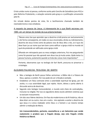 Pag. 17 -   Curso de Teologia Contemporânea. Site: www.josiasmoura.wordpress.com

Cristo unidas numa só pessoa, conforme aceita pelo Concilio de Calcedônia (ano 451) e
pela Reforma Protestante, a salvação somente pela graça e a justificação unicamente
pela fé.

Em virtude destes pontos de vista, foi o barthianismo chamado também de
neomodernismo e neo-ortodoxia.

A respeito da pessoa de Jesus, é interessante ler o que Barth escreveu em
1960, em um tempo de revisão da sua própria teologia:

       “Nesses anos tive que aprender que a doutrina cristã precisa ser exclusivamente
       e de forma conseqüente, em todos os seus enunciados, direta ou indiretamente,
       doutrina de Jesus Cristo como da palavra viva de Deus dita a nós, se é que ela
       deve fazer jus ao nome que tem bem como edificar a igreja cristã no mundo tal
       qual ela pretende ser edificada como igreja cristã.

       Olhando em retrospecto para os meus estágios anteriores, fico me perguntando
       como foi possível que não aprendi nem disse isso já muito antes. Quão lenta é a
       pessoa humana, justamente quando se trata das coisas mais importantes!”

       Portanto, observamos que na teologia de Karl Barth, procurou-se preservar a
       cristologia.

ALGUMAS FALHAS DA TEOLOGIA DE BARTH

       Mas a teologia de Barth possui falhas seríssimas: a Bíblia não é a Palavra de
        Deus, apenas a contém. Por isso pode ela ser criticada à vontade.
       Estabelece um falso contraste entre a autoridade espiritual da Igreja, por ele
        aceita, e a sua autoridade legal, que rejeita. Assim, deixou a porta aberta à
        discussão acerca de doutrinas.
       Segundo esta teologia transcendental, o mundo está cheio de contradições,
        inclusive na religião. Por isso os seguidores desta escola admitem sistemas que
        se excluem mutuamente.
       Um dos seus líderes declarou: Em face do modernismo e da fé histórica, não se
        deve dizer um ou outro, mas um e outro. Isto eqüivale a aceitar a doutrina de
        que Jesus é o único mediador entre Deus e o homem e ao mesmo tempo
        admitir a mediação de Maria.

        Um transcendentalista, portanto, assemelha-se a um balconista que vende
        exatamente o produto que o freguês deseja, seja este freguês cristão
        histórico ou liberal.
 