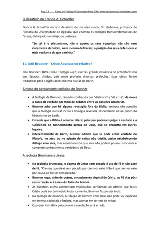 Pag. 18 -   Curso de Teologia Contemporânea. Site: www.josiasmoura.wordpress.com

O desabafo de Francis A. Schaeffer

Francis A. Schaeffer narra o desabafo de um ateu sueco, Dr. Hedeinus, professor de
Filosofia da Universidade de Uppsala, que chamou os teólogos transcendentalistas de
"ateus, disfarçados em bispos e pastores:

       “Se tal é o cristianismo, não o quero; os seus conceitos não são nem
       claramente definidos, nem mesmo definíveis; a posição dos seus defensores é
       mais vacilante do que a minha."


10. Emil Brunner - Cristo Absoluto ou relativo?

Emil Brunner (1889-1966). Teólogo suíço; exerceu grande influência no protestantismo
dos Estados Unidos, país onde proferiu diversas preleções. Suas obras foram
traduzidas para o inglês antes mesmo que as de Barth.

Sintese do pensamento teológico de Brunner

      A teologia de Brunner, também conhecida por "dialética" e "da crise", descreve
       a busca da verdade por meio de debates entre as posições contrárias.
      Brunner acha que há alguma revelação fora da Bíblia, embora não acredite
       que a teologia natural inclua a teologia revelada, discordando nesse ponto do
       liberalismo de Barth.
      Entende que a Bíblia é o único critério pelo qual podemos julgar a verdade e a
       suficiência do conhecimento acerca de Deus, que se encontra em outros
       lugares.
      Diferentemente de Barth, Brunner admite que se pode achar verdade no
       filósofo, no ateu ou no adepto de seitas não cristãs, assim estabelecendo
       diálogo com eles, mas reconhecendo que eles não podem possuir suficiente e
       completo conhecimento verdadeiro de Deus.

A teologia Brunniana e Jesus

      Na teologia brunniana, o dogma de Jesus sem pecado é ato de fé e não base
       de fé. "Cremos que ele é sem pecado por crermos nele. Não é que cremos nele
       por causa de Ele ser sem pecado."
      Brunner nega, além de outros, o nascimento virginal de Cristo, os 40 dias pós-
       ressurreição, e a ascensão física do Senhor.
      As questões acima apresentam implicações seríssimas: ao admitir que Jesus
       Cristo pode ser conhecido historicamente, Brunner faz perder tudo.
      Na teologia de Brunner, A relação do homem com Deus não pode ser expressa
       em termos racionais e lógicos, mas apenas em termos de mitos;
      Qualquer tentativa para provar a revelação está errada;
 