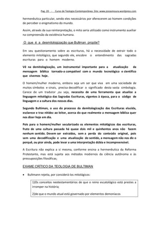 Pag. 20 -   Curso de Teologia Contemporânea. Site: www.josiasmoura.wordpress.com

hermenêutica particular, sendo eles necessários por oferecerem ao homem condições
de perceber o enigmatismo do mundo.

Assim, através da sua reinterpretação, o mito seria utilizado como instrumento auxiliar
na compreensão da existência humana.

O que é a desmitologização que Bultman propõe?

Em seu questionamento sobre as escrituras, há a necessidade de extrair todo o
elemento mitológico, que segundo ele, encobre o entendimento das sagradas
escrituras para o homem moderno.

Vê na demitologização, um instrumental importante para a atualização    da
mensagem bíblica tornado-a compatível com o mundo tecnológico e cientifico
que vivemos hoje.

O homem/mulher moderno, embora seja um ser que viva em uma sociedade de
muitos símbolos e sinais, precisa decodificar o significado desta vasta simbologia.
Carece de um tradutor ,ou seja, necessita de uma ferramenta que atualize a
linguagem mitológica das Sagradas Escrituras, vigentes à época, para o código de
linguagem e a cultura dos nossos dias.

Segundo Bultiman, o uso do processo da demitologização das Escrituras elucida,
esclarece e traz nitidez ao leitor, acerca do que realmente a mensagem bíblica quer
nos dizer hoje em dia.

Pois para o homem/mulher secularizado os elementos mitológicos das escrituras,
fruto de uma cultura passada há quase dois mil e quinhentos anos não fazem
nenhum sentido. Devem ser extraídos, sem a perda do conteúdo original, pois
sem uma decodificação e uma atualização do sentido, a mensagem não nos diz o
porquê, ou pior ainda, pode levar a uma interpretação dúbia e incompreensível.

A Escritura não explica a si mesma, conforme ensina a hermenêutica da Reforma
Protestante, mas está sujeita aos métodos modernos da ciência autônoma e às
pressuposições filosóficas;

EXAME CRÍTICO DA TEOLOGIA DE BULTIMAN

   Bultmann rejeita, por considerá-los mitológicos:

       1)Os conceitos neotestamentários de que o reino escatológico está prestes a
       irromper na história;

       2)de que o mundo atual está governado por elementos demoníacos
 