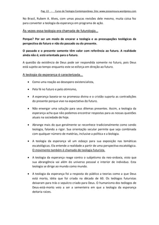 Pag. 22 -   Curso de Teologia Contemporânea. Site: www.josiasmoura.wordpress.com

No Brasil, Rubem A. Alves, com umas poucas revisões dele mesmo, muita coisa fez
para converter a teologia da esperança em programa de ação.

Às vezes essa teologia era chamada de futurologia...

Porque? Por ser um modo de encarar a teologia e as preocupações teológicas da
perspectiva do futuro e não do passado ou do presente.

O passado e o presente somente têm valor com referência ao futuro. A realidade
ainda não é; está orientada para o futuro.

A questão da existência de Deus pode ser respondida somente no futuro, pois Deus
está sujeito ao tempo enquanto este se esforça em direção ao futuro.

A teologia da esperança é caracterizada...

      Como uma reação ao desespero existencialista,

      Pela fé no futuro e pelo otimismo,

      A esperança baseia-se na promessa divina e o cristão suporta as contradições
       do presente porque vive na expectativa do futuro.

      Não enxergar uma solução para seus dilemas presentes. Assim, a teologia da
       esperança acha que não podemos encontrar respostas para as nossas questões
       atuais na sociedade de hoje.

      Abrange mais do que geralmente se reconhece tradicionalmente como sendo
       teologia, falando a rigor. Sua orientação secular permite que seja combinada
       com qualquer número de matérias, inclusive a política e a biologia.

      A teologia da esperança vê um esboço para sua exposição nas temáticas
       escatológicas. Ela entende a realidade a partir de uma perspectiva escatológica.
       O movimento também é chamado de teologia futurista.

      A teologia da esperança reage contra o subjetismo da neo-ordoxia, visto que
       sua abrangência vai além do universo pessoal e interior de individuo. Esta
       teologia se dirige ao mundo como mundo.

      A teologia da esperança foi a resposta do público a teorias como a que Deus
       está morto, idéia que foi criada na década de 60. Os teólogos futuristas
       deixaram para trás o sepulcro criado para Deus. O humanismo dos teólogos de
       Deus-está-morto veio a ser a sementeira em que a teologia da esperança
       deitaria raízes.
 