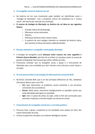 Pag. 25 -   Curso de Teologia Contemporânea. Site: www.josiasmoura.wordpress.com

4. O evangelho social na América do sul

   Na América do Sul, esse movimento pode também ser identificado como a
    "teologia da libertação", com o propósito comum de estabelecer-se a "justiça
    social", até mesmo por meio de uma revolução.
   O sucesso da teologia da libertação na América do sul deve-se aos seguintes
    fatores:
            o Grandes índices de desemprego.
            o Diferenças sociais alarmantes.
            o Pobreza.
            o Diferenças Extremas entre classes sociais.
            o A ausência de uma teologia relevante ao contexto da América latina,
                que nascesse no berço dos países subdesenvolvidos.


5. Em que momento o evangelho social ganha destaque

   A teologia do evangelho social alcançou maior sucesso nos anos seguintes à
    Primeira Guerra Mundial, pelo fato de se atribuir às injustiças sociais as causas da
    grande conflagração internacional que ceifou milhões de vidas.
   Precisamos entender que no evangelho social, a Igreja é o instrumento de
    libertação para uma sociedade que está inserida numa estrutura social injusta e
    corrupta.


6. Os três passos básicos da teologia da libertação de Leonardo Boff

   No Brasil, Leonardo Boff, que é um dos principais defensores da TDL, estabelece
    três passos básicos para a sua TDL:
        o Ver: Aqui observamos os problemas sociais existentes e nos tornamos
            conscientes de sua existência.
        o Pensar: Neste passo, teorizamos teologicamente as questões sociais que
            serão abordadas pela Igreja na sociedade.
        o Agir: este é o passo da práxis, da ação, onde os fiéis são convocados para
            promover mudanças e transformações nas estruturas sociais.


7. O movimento do evangelho social teve o seu lado positivo:

   Procurou levar a Igreja a empenhar-se em atividades mais amplas em favor dos
    menos favorecidos da sorte,
   Criticou os governos corruptos e os sistemas ideológicos injustos.
 