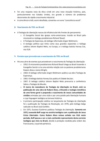 Pag. 26 -   Curso de Teologia Contemporânea. Site: www.josiasmoura.wordpress.com

   Foi uma resposta nova da ética cristã em uma nova situação histórica, pois,
    particularmente nos Estados Unidos, era grande o número de problemas
    decorrentes do rápido crescimento industrial.
   A consciência cristã, assim desafiada, converteu-se numa "consciência social".


8. Nascimento da TDL no Brasil

   A Teologia da Libertação nasceu da influência de três frentes de pensamento:
       o O Evangelho Social das igrejas norte-americanas, trazido ao Brasil pelo
           missionário e teólogo presbiteriano Richard Shaull;
       o A Teologia da Esperança, do teólogo reformado Jürgen Moltmann;
       o A teologia política que tinha como seus grandes expoentes o teólogo
           católico Johann Baptist Metz, na Europa, e o teólogo batista Harvey Cox,
           nos EUA.


9. Eventos que precederam o nascimento da TDL no Brasil

   Há uma série de eventos que precederam o nascimento da Teologia da Libertação:
       o 1952: O missionário presbiteriano Richard Shaull chega ao Brasil trazendo o
          Evangelho Social e cria uma estreita relação com os pastores presbiterianos
          Rubem Alves e Jaime Wright;
       o 1964: O teólogo reformado Jürgen Moltmann publica sua obra Teologia da
          Esperança;
       o 1965: O teólogo batista Harvey Cox publica A Cidade Secular;
       o 1967: O teólogo católico Johann Baptist Metz pronuncia a conferência
          Sobre a Teologia do Mundo;
       o O marco do nascedouro da Teologia da Libertação no Brasil, está na
          publicação de uma obra de Rubem Alves, criticando a teologia metafísica
          de uma forma geral e propondo o nascimento de novas comunidades de
          cristãos animados por uma visão e por uma paixão pela libertação humana
          e cuja linguagem teológica se tornava histórica.
       o A primeira participação católica no lançamento da Teologia da Libertação
          foi a publicação da Teologia da Revolução, em 1970, pelo teólogo belga
          radicado no Brasil José Comblin.
       o Em 1971, Gustavo Gutiérrez publicou Teologia da Libertação. Somente em
          1972, Leonardo Boff surge no cenário teológico com a publicação de Jesus
          Cristo Libertador. Como Rubem Alves estava asilado nos EUA neste
          período, Boff passou a ser o mais conhecido representante desta corrente
          teológica que vivia no Brasil, devido à proteção recebida pela ordem dos
          franciscanos, à qual ele pertencia.
 