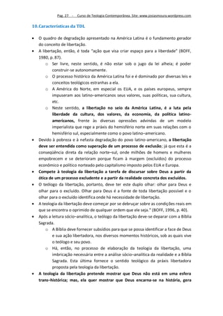 Pag. 27 -   Curso de Teologia Contemporânea. Site: www.josiasmoura.wordpress.com

10. Características da TDL

   O quadro de degradação apresentado na América Latina é o fundamento gerador
    do conceito de libertação.
   A libertação, então, é toda “ação que visa criar espaço para a liberdade” (BOFF,
    1980, p. 87).
        o Ser livre, neste sentido, é não estar sob o jugo da lei alheia; é poder
            construir-se autonomamente.
        o O processo histórico da América Latina foi e é dominado por diversas leis e
            conceitos teológicos estranhas a ela.
        o A América do Norte, em especial os EUA, e os países europeus, sempre
            impuseram aos latino–americanos seus valores, suas políticas, sua cultura,
            etc.
        o Neste sentido, a libertação no seio da América Latina, é a luta pela
            liberdade da cultura, dos valores, da economia, da política latino-
            americanos, frente às diversas opressões advindas de um modelo
            imperialista que rege a práxis do hemisfério norte em suas relações com o
            hemisfério sul, especialmente como o povo latino–americano.
   Devido à pobreza e à nefasta degradação do povo latino-americano, a libertação
    deve ser entendida como superação de um processo de exclusão; já que esta é a
    conseqüência direta da relação norte–sul, onde milhões de homens e mulheres
    empobrecem e se deterioram porque ficam à margem (excluídos) do processo
    econômico e político norteado pelo capitalismo imposto pelos EUA e Europa.
   Compete à teologia da libertação a tarefa de discursar sobre Deus a partir da
    ótica de um processo excludente e a partir da realidade concreta dos excluídos.
   O teólogo da libertação, portanto, deve ter este duplo olhar: olhar para Deus e
    olhar para o excluído. Olhar para Deus é a fonte de toda libertação possível e o
    olhar para o excluído identifica onde há necessidade de libertação.
   A teologia da libertação deve começar por se debruçar sobre as condições reais em
    que se encontra o oprimido de qualquer ordem que ele seja.” (BOFF, 1996, p. 40).
   Após a leitura sócio–analítica, o teólogo da libertação deve-se deparar com a Bíblia
    Sagrada.
        o A Bíblia deve fornecer subsídios para que se possa identificar a face de Deus
            e sua ação libertadora, nos diversos momentos históricos, sob as quais vive
            o teólogo e seu povo.
        o Há, então, no processo de elaboração da teologia da libertação, uma
            imbricação necessária entre a análise sócio–analítica da realidade e a Bíblia
            Sagrada. Esta última fornece o sentido teológico da práxis libertadora
            proposta pela teologia da libertação.
   A teologia da libertação pretende mostrar que Deus não está em uma esfera
    trans–histórica; mas, ela quer mostrar que Deus encarna-se na história, gera
 