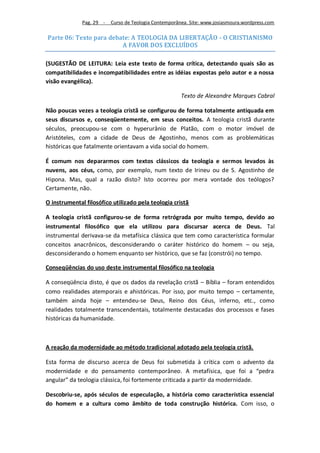 Pag. 29 -   Curso de Teologia Contemporânea. Site: www.josiasmoura.wordpress.com

Parte 06: Texto para debate: A TEOLOGIA DA LIBERTAÇÃO - O CRISTIANISMO
                         A FAVOR DOS EXCLUÍDOS

(SUGESTÃO DE LEITURA: Leia este texto de forma crítica, detectando quais são as
compatibilidades e incompatibilidades entre as idéias expostas pelo autor e a nossa
visão evangélica).

                                                       Texto de Alexandre Marques Cabral

Não poucas vezes a teologia cristã se configurou de forma totalmente antiquada em
seus discursos e, conseqüentemente, em seus conceitos. A teologia cristã durante
séculos, preocupou-se com o hyperurânio de Platão, com o motor imóvel de
Aristóteles, com a cidade de Deus de Agostinho, menos com as problemáticas
históricas que fatalmente orientavam a vida social do homem.

É comum nos depararmos com textos clássicos da teologia e sermos levados às
nuvens, aos céus, como, por exemplo, num texto de Irineu ou de S. Agostinho de
Hipona. Mas, qual a razão disto? Isto ocorreu por mera vontade dos teólogos?
Certamente, não.

O instrumental filosófico utilizado pela teologia cristã

A teologia cristã configurou-se de forma retrógrada por muito tempo, devido ao
instrumental filosófico que ela utilizou para discursar acerca de Deus. Tal
instrumental derivava-se da metafísica clássica que tem como característica formular
conceitos anacrônicos, desconsiderando o caráter histórico do homem – ou seja,
desconsiderando o homem enquanto ser histórico, que se faz (constrói) no tempo.

Conseqüências do uso deste instrumental filosófico na teologia

A conseqüência disto, é que os dados da revelação cristã – Bíblia – foram entendidos
como realidades atemporais e ahistóricas. Por isso, por muito tempo – certamente,
também ainda hoje – entendeu-se Deus, Reino dos Céus, inferno, etc., como
realidades totalmente transcendentais, totalmente destacadas dos processos e fases
históricas da humanidade.



A reação da modernidade ao método tradicional adotado pela teologia cristã.

Esta forma de discurso acerca de Deus foi submetida à crítica com o advento da
modernidade e do pensamento contemporâneo. A metafísica, que foi a “pedra
angular” da teologia clássica, foi fortemente criticada a partir da modernidade.

Descobriu-se, após séculos de especulação, a história como característica essencial
do homem e a cultura como âmbito de toda construção histórica. Com isso, o
 