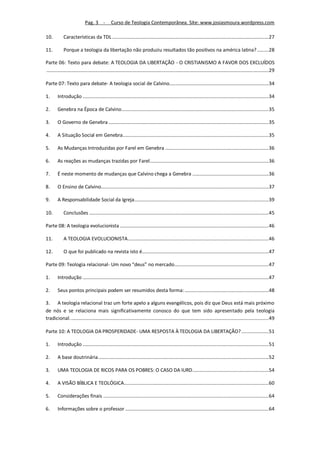 Pag. 3 -           Curso de Teologia Contemporânea. Site: www.josiasmoura.wordpress.com

10.          Características da TDL ......................................................................................................................... 27

11.          Porque a teologia da libertação não produziu resultados tão positivos na américa latina? ......... 28

Parte 06: Texto para debate: A TEOLOGIA DA LIBERTAÇÃO - O CRISTIANISMO A FAVOR DOS EXCLUÍDOS
............................................................................................................................................................................ 29

Parte 07: Texto para debate- A teologia social de Calvino............................................................................. 34

1.       Introdução ................................................................................................................................................ 34

2.       Genebra na Época de Calvino.................................................................................................................. 35

3.       O Governo de Genebra ............................................................................................................................ 35

4.       A Situação Social em Genebra................................................................................................................. 35

5.       As Mudanças Introduzidas por Farel em Genebra ................................................................................ 36

6.       As reações as mudanças trazidas por Farel ............................................................................................ 36

7.       É neste momento de mudanças que Calvino chega a Genebra ........................................................... 36

8.       O Ensino de Calvino.................................................................................................................................. 37

9.       A Responsabilidade Social da Igreja........................................................................................................ 39

10.          Conclusões ........................................................................................................................................... 45

Parte 08: A teologia evolucionista ................................................................................................................... 46

11.          A TEOLOGIA EVOLUCIONISTA ............................................................................................................. 46

12.          O que foi publicado na revista isto é.................................................................................................. 47

Parte 09: Teologia relacional- Um novo “deus” no mercado......................................................................... 47

1.       Introdução ................................................................................................................................................ 47

2.       Seus pontos principais podem ser resumidos desta forma: ................................................................. 48

3. A teologia relacional traz um forte apelo a alguns evangélicos, pois diz que Deus está mais próximo
de nós e se relaciona mais significativamente conosco do que tem sido apresentado pela teologia
tradicional. ......................................................................................................................................................... 49

Parte 10: A TEOLOGIA DA PROSPERIDADE- UMA RESPOSTA À TEOLOGIA DA LIBERTAÇÃO? ..................... 51

1.       Introdução ................................................................................................................................................ 51

2.       A base doutrinária .................................................................................................................................... 52

3.       UMA TEOLOGIA DE RICOS PARA OS POBRES: O CASO DA IURD........................................................... 54

4.       A VISÃO BÍBLICA E TEOLÓGICA................................................................................................................ 60

5.       Considerações finais ................................................................................................................................ 64

6.       Informações sobre o professor ............................................................................................................... 64
 