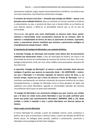 Pag. 30 -   Curso de Teologia Contemporânea. Site: www.josiasmoura.wordpress.com

pensamento ocidental, largou aquele transcendentalismo metafísico, tornando-se por
isso mais imanentista. Isto influenciou fortemente a teologia.

O encontro do homem com Deus – chamado pela teologia da GRAÇA – passou a ser
pensado como realidade histórica: Deus se manifesta ao homem situando-se histórica
e culturalmente, ou seja, o encontro de Deus com o homem difere-se na história em
suas diversas épocas, e difere-se na pluralidade cultural que se dá no seio da
humanidade.

Obviamente, isto gerou uma certa relativização no discurso sobre Deus; porém,
valorizou a historicidade como característica essencial do ser humano, além de
valorizar a multiplicidade de formas de Deus se apresentar ao homem, superando,
assim, o anacronismo clássico metafísico que norteava o pensamento teológico no
entendimento da relação homem – DEUS.

O nascimento da teologia da libertação e seu contexto histórico.

A chamada Teologia da Libertação está inserida nesta última fase do pensamento
ocidental que destacamos acima: a fase da valorização da história, da cultura e da
diversidade de formas de manifestação do encontro do homem com Deus. Ela é uma
teologia propriamente cristã; por isso, utiliza a Bíblia como pressuposto necessário de
seus discursos.

A expressão “teologia da libertação”, já mostra o sentido norteador deste discurso
teológico. O genitivo que aparece na expressão citada – DA LIBERTAÇÃO -, mostra-
nos que a libertação é o horizonte regulador do discurso acerca de Deus, e, ao
mesmo tempo, mostra-nos que o Deus do discurso é fonte de libertação. Esta se
manifesta concretamente nos diversos momentos do processo histórico de um povo.
Conseqüentemente, a teologia da libertação torna-se força geradora de ações que
viabilizam uma práxis libertadora, segundo as necessidades advindas das diversas
circunstâncias sob as quais um povo está submetido.

“A teologia da libertação é um movimento teológico que quer mostrar aos cristãos
que a fé deve ser vivida numa práxis libertadora e que ela pode contribuir para
tornar esta práxis mais autenticamente libertadora” (MONDIN, 1980, p. 25). Neste
sentido, o cristão é impelido a viver a práxis libertadora nas diversas épocas da
história.

Como surgiu o termo libertação

O termo libertação foi cunhado a partir da realidade cultural, social, econômica e
política sob a qual se encontrava a América Latina, a partir das décadas de 60/70 do
último século. Os teólogos deste período, católicos e protestantes, assumiram a
libertação como paradigma de todo fazer teológico.
 