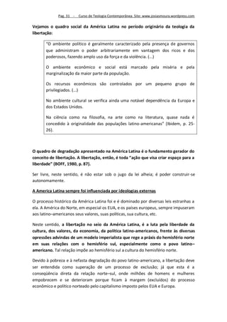 Pag. 31 -   Curso de Teologia Contemporânea. Site: www.josiasmoura.wordpress.com

Vejamos o quadro social da América Latina no período originário da teologia da
libertação:

       “O ambiente político é geralmente caracterizado pela presença de governos
       que administram o poder arbitrariamente em vantagem dos ricos e dos
       poderosos, fazendo amplo uso da força e da violência. (...)

       O ambiente econômico e social está marcado pela miséria e pela
       marginalização da maior parte da população.

       Os recursos econômicos são controlados por um pequeno grupo de
       privilegiados. (...)

       No ambiente cultural se verifica ainda uma notável dependência da Europa e
       dos Estados Unidos.

       Na ciência como na filosofia, na arte como na literatura, quase nada é
       concedido à originalidade das populações latino-americanas” (Ibidem, p. 25-
       26).



O quadro de degradação apresentado na América Latina é o fundamento gerador do
conceito de libertação. A libertação, então, é toda “ação que visa criar espaço para a
liberdade” (BOFF, 1980, p. 87).

Ser livre, neste sentido, é não estar sob o jugo da lei alheia; é poder construir-se
autonomamente.

A America Latina sempre foi influenciada por ideologias externas

O processo histórico da América Latina foi e é dominado por diversas leis estranhas a
ela. A América do Norte, em especial os EUA, e os países europeus, sempre impuseram
aos latino–americanos seus valores, suas políticas, sua cultura, etc.

Neste sentido, a libertação no seio da América Latina, é a luta pela liberdade da
cultura, dos valores, da economia, da política latino-americanos, frente às diversas
opressões advindas de um modelo imperialista que rege a práxis do hemisfério norte
em suas relações com o hemisfério sul, especialmente como o povo latino–
americano. Tal relação impõe ao hemisfério sul a cultura do hemisfério norte.

Devido à pobreza e à nefasta degradação do povo latino-americano, a libertação deve
ser entendida como superação de um processo de exclusão; já que esta é a
conseqüência direta da relação norte–sul, onde milhões de homens e mulheres
empobrecem e se deterioram porque ficam à margem (excluídos) do processo
econômico e político norteado pelo capitalismo imposto pelos EUA e Europa.
 