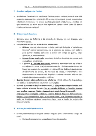 Pag. 35 -   Curso de Teologia Contemporânea. Site: www.josiasmoura.wordpress.com

2. Genebra na Época de Calvino

   A cidade de Genebra foi o local onde Calvino passou a maior parte de sua vida,
    pregando, pastoreando e ensinando. Ali passou momentos de grande popularidade
    e também de rejeição. Foi ali que sua teologia social amadureceu, à medida em
    que enfrentava os males sociais que oprimiam Genebra bem como as demais
    cidades da Europa medieval.


3. O Governo de Genebra

   Genebra, antes da Reforma e da chegada de Calvino, era um bispado, uma
    importante cidade.
   Seu comando estava nas mãos de três autoridades:
        o O bispo, que era não somente o chefe espiritual da Igreja, o "príncipe de
            Genebra", como teoricamente, era o soberano da cidade, com poderes
            para cunhar moedas, comandar a cidade em tempo de guerra, julgar
            apelações, e perdoar crimes.
        o Depois vinha o magistrado, incumbido da defesa da cidade, da guarda, e da
            execução de prisioneiros.
        o E por fim, o Conselho de Genebra, composto de Conselheiros de entre os
            moradores da cidade, que julgavam as questões criminais concernentes aos
            leigos (os pecados dos sacerdotes era competência do bispo), cuidavam do
            abastecimento da cidade, das finanças da cidade, e mantinham a boa
            ordem durante a noite através da polícia. Este era o sistema adotado pela
            maioria das cidades européias católicas.
   Quando Genebra adotou oficialmente a Reforma (1536), o bispo foi despojado do
    seu poder, e os Conselheiros assumiram suas funções.
   Durante o período de bispado em Genebra, a Igreja Católica representada pelo
    bispo estivera acima do Estado. Com a expulsão do bispo, o Conselho assumiu
    suas funções, e agora o Estado estava acima da Igreja (agora Reformada).
    A Igreja permanecia ligada ao Estado, e estava debaixo do poder do Conselho de
    Genebra (cujos Conselheiros agora eram protestantes), que tinha em suas mãos o
    poder de disciplinar, designar os pastores, bem como a função de sustentá-los
    financeiramente.


4. A Situação Social em Genebra

   Graves problemas sociais afligiam Genebra naquela época (bem como a Europa em
    geral).
       o Havia pobreza extrema, agravada por impostos pesados.
 