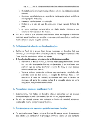 Pag. 36 -   Curso de Teologia Contemporânea. Site: www.josiasmoura.wordpress.com

       o Os trabalhadores eram oprimidos por baixos salários e jornadas extensas de
            trabalho.
       o Campeava o analfabetismo, e a ignorância; havia aguda falta de assistência
            social por parte do Estado;
       o Prevalecia a embriagues e a prostituição.
       o Destacava-se o vício do jogo de cartas, que levava o pouco dinheiro do
            povo.
       o As trevas espirituais características da Idade Média refletiam-se nas
            condições morais e sociais das massas.
   Essa era a situação que prevalecia em Genebra antes da chegada da Reforma
    espiritual, a qual deu lugar, em seguida, a reformas sociais, econômicas e políticas,
    mesmo antes de Calvino chegar à Genebra.


5. As Mudanças Introduzidas por Farel em Genebra

   Guilherme Farel foi o grande líder destas mudanças em Genebra. Sob sua
    influência, o Conselho da cidade cria o Hospital Geral no antigo Convento de Santa
    Clara, para dar atendimento médico aos pobres.
   O Conselho também passou a regulamentar a vida dos seus cidadãos:
        o Proíbem-se as danças de ruas, a polícia é mobilizada para manter a ordem
            nas ruas, são promulgadas leis que regulamentam o uso dos bares, que
            proíbem jogo de cartas, blasfemar o nome de Deus, e servir bebidas
            durante o horário do sermão.
        o Torna-se proibido vender pão e vinho a preços acima dos estipulados; são
            proibidos todos os dias santos, à exceção do domingo. Passa a ser
            obrigatório a todos os cidadãos de Genebra irem ouvir o sermão de
            domingo, sob pena de pesadas multas. E a instrução pública se torna
            obrigatória, pela primeira vez na Europa.


6. As reações as mudanças trazidas por Farel

   Evidentemente, nem todos em Genebra estavam satisfeitos com as pesadas
    proibições impostas pelos Conselheiros, que por sua vez, seguiam a Farel.
   As leis, por demais severas, que excedem os limites do razoável, provocam
    insatisfação, mesmo entre crentes verdadeiros.


7. É neste momento de mudanças que Calvino chega a Genebra

   Foi a esta altura que Calvino chegou a Genebra. Ele estava apenas de passagem
    pela cidade. Seus planos eram de prosseguir em frente e achar um local tranqüilo
 