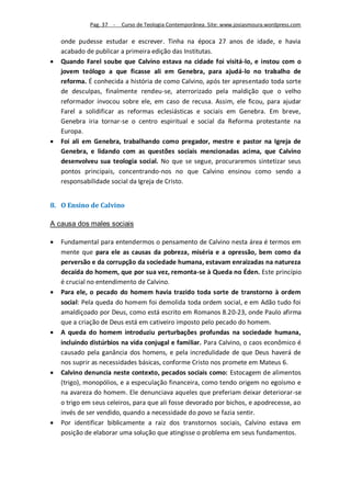 Pag. 37 -   Curso de Teologia Contemporânea. Site: www.josiasmoura.wordpress.com

    onde pudesse estudar e escrever. Tinha na época 27 anos de idade, e havia
    acabado de publicar a primeira edição das Institutas.
   Quando Farel soube que Calvino estava na cidade foi visitá-lo, e instou com o
    jovem teólogo a que ficasse ali em Genebra, para ajudá-lo no trabalho de
    reforma. É conhecida a história de como Calvino, após ter apresentado toda sorte
    de desculpas, finalmente rendeu-se, aterrorizado pela maldição que o velho
    reformador invocou sobre ele, em caso de recusa. Assim, ele ficou, para ajudar
    Farel a solidificar as reformas eclesiásticas e sociais em Genebra. Em breve,
    Genebra iria tornar-se o centro espiritual e social da Reforma protestante na
    Europa.
   Foi ali em Genebra, trabalhando como pregador, mestre e pastor na Igreja de
    Genebra, e lidando com as questões sociais mencionadas acima, que Calvino
    desenvolveu sua teologia social. No que se segue, procuraremos sintetizar seus
    pontos principais, concentrando-nos no que Calvino ensinou como sendo a
    responsabilidade social da Igreja de Cristo.


8. O Ensino de Calvino

A causa dos males sociais

   Fundamental para entendermos o pensamento de Calvino nesta área é termos em
    mente que para ele as causas da pobreza, miséria e a opressão, bem como da
    perversão e da corrupção da sociedade humana, estavam enraizadas na natureza
    decaída do homem, que por sua vez, remonta-se à Queda no Éden. Este princípio
    é crucial no entendimento de Calvino.
   Para ele, o pecado do homem havia trazido toda sorte de transtorno à ordem
    social: Pela queda do homem foi demolida toda ordem social, e em Adão tudo foi
    amaldiçoado por Deus, como está escrito em Romanos 8.20-23, onde Paulo afirma
    que a criação de Deus está em cativeiro imposto pelo pecado do homem.
   A queda do homem introduziu perturbações profundas na sociedade humana,
    incluindo distúrbios na vida conjugal e familiar. Para Calvino, o caos econômico é
    causado pela ganância dos homens, e pela incredulidade de que Deus haverá de
    nos suprir as necessidades básicas, conforme Cristo nos promete em Mateus 6.
   Calvino denuncia neste contexto, pecados sociais como: Estocagem de alimentos
    (trigo), monopólios, e a especulação financeira, como tendo origem no egoísmo e
    na avareza do homem. Ele denunciava aqueles que preferiam deixar deteriorar-se
    o trigo em seus celeiros, para que ali fosse devorado por bichos, e apodrecesse, ao
    invés de ser vendido, quando a necessidade do povo se fazia sentir.
   Por identificar biblicamente a raiz dos transtornos sociais, Calvino estava em
    posição de elaborar uma solução que atingisse o problema em seus fundamentos.
 
