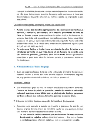 Pag. 39 -   Curso de Teologia Contemporânea. Site: www.josiasmoura.wordpress.com

    consegue estabelecer plenamente a justiça no mundo presente. Ao mesmo tempo,
    ela não abole determinados aspectos da ordem social: permanece a hierarquia
    determinada por Deus entre o homem e a mulher, o patrão e o empregado, os pais
    e seus filhos.

Quando ocorrerá então a completa reforma da sociedade?

   A plena abolição dos distúrbios agora presentes da ordem social (as injustiças, a
    opressão, a corrupção, por exemplo) só se efetuará plenamente no Reino de
    Deus, no fim dos tempos, para o qual marcha toda a história dos homens e do
    universo. Sua vinda será precedida por convulsões cósmicas. Então, Jesus Cristo
    regressará em glória, e o príncipe deste mundo será aniquilado. Assim, será então
    estabelecido o novo céu e a nova terra, onde habitam plenamente a justiça (2 Pe
    3.13; cf. Is 65.17; 66.22; Ap 21.1).
   Portanto, para Calvino, a Igreja é uma antecipação do reino de justiça a ser
    introduzido por Cristo em sua vinda. Como tal, ela funciona no presente como
    uma sociedade provisória, governada pelas leis de Cristo. Embora já refletindo
    estes ideais, a Igreja ainda não o faz de forma perfeita, o que ocorrerá apenas no
    fim dos tempos.


9. A Responsabilidade Social da Igreja

   Quais as responsabilidades da Igreja nesta restauração provisória da sociedade?
    Podemos resumir o ensino de Calvino em três aspectos fundamentais. Segundo
    ele, a Igreja tinha um ministério didático, um político, e um social.

Ministério Didático

   Esse ministério da Igreja era para ser exercido através dos seus pastores e mestres.
    Consistia na instrução pública e particular, através de sermões e orientação
    individual, quanto ao ensino bíblico sobre a administração dos bens outorgados
    por Deus ao Estado e ao indivíduo. Em outras palavras, Mordomia Cristã.

A ênfase do ministério didático: a questão do trabalho e do descanso.

   Tomemos como exemplo a questão do trabalho e descanso. De acordo com
    Calvino, a Igreja deveria através do ministério regular de seus pastores, instruir
    seus membros no ensino das Escrituras sobre o assunto.
       Em suas Institutas Calvino escreveu o que possivelmente foi o seu ensino em
       Genebra sobre o trabalho: só Deus alimenta o homem — dele vem as forças e
       as condições para que o homem trabalhe, e com seu suor, compre seu pão.
 