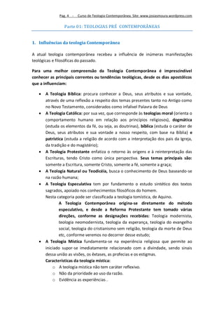 Pag. 4 -   Curso de Teologia Contemporânea. Site: www.josiasmoura.wordpress.com

                 Parte 01: TEOLOGIAS PRÉ CONTEMPORÂNEAS


1. Influências da teologia Contemporânea

A atual teologia contemporânea recebeu a influência de inúmeras manifestações
teológicas e filosóficas do passado.

Para uma melhor compreensão da Teologia Contemporânea é imprescindível
conhecer as principais correntes ou tendências teológicas, desde os dias apostólicos
que a influenciam:

      A Teologia Bíblica: procura conhecer a Deus, seus atributos e sua vontade,
       através de uma reflexão a respeito dos temas presentes tanto no Antigo como
       no Novo Testamento, considerados como infalível Palavra de Deus
      A Teologia Católica: por sua vez, que corresponde às teologias moral (orienta o
       comportamento humano em relação aos princípios religiosos), dogmática
       (estuda os elementos da fé, ou seja, as doutrinas), bíblica (estuda o caráter de
       Deus, seus atributos e sua vontade a nosso respeito, com base na Bíblia) e
       patrística (estuda a religião de acordo com a interpretação dos pais da Igreja,
       da tradição e do magistério);
      A Teologia Protestante enfatiza o retorno às origens e à reinterpretação das
       Escrituras, tendo Cristo como única perspectiva. Seus temas principais são:
       somente a Escritura, somente Cristo, somente a fé, somente a graça;
      A Teologia Natural ou Teodicéia, busca o conhecimento de Deus baseando-se
       na razão humana;
      A Teologia Especulativa tem por fundamento o estudo sintético dos textos
       sagrados, apoiado nos conhecimentos filosóficos do homem.
       Nesta categoria pode ser classificada a teologia tomística, de Aquino.
               A Teologia Contemporânea origina-se diretamente do método
               especulativo, e desde a Reforma Protestante tem tomado várias
               direções, conforme as designações recebidas: Teologia modernista,
               teologia neomodernista, teologia da esperança, teologia do evangelho
               social, teologia do cristianismo sem religião, teologia da morte de Deus
               etc, conforme veremos no decorrer desse estudo;
      A Teologia Mística fundamenta-se na experiência religiosa que permite ao
       iniciado supor-se imediatamente relacionado com a divindade, sendo sinais
       dessa união as visões, os êxtases, as profecias e os estigmas.
       Características da teologia mística:
           o A teologia mística não tem caráter reflexivo.
           o Não da prioridade ao uso da razão.
           o Evidência as experiências .
 