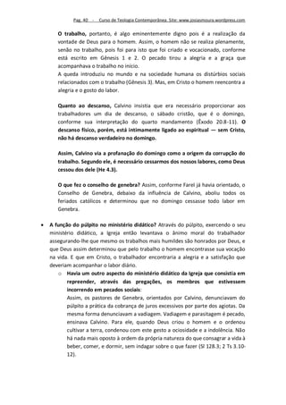 Pag. 40 -   Curso de Teologia Contemporânea. Site: www.josiasmoura.wordpress.com

       O trabalho, portanto, é algo eminentemente digno pois é a realização da
       vontade de Deus para o homem. Assim, o homem não se realiza plenamente,
       senão no trabalho, pois foi para isto que foi criado e vocacionado, conforme
       está escrito em Gênesis 1 e 2. O pecado tirou a alegria e a graça que
       acompanhava o trabalho no início.
       A queda introduziu no mundo e na sociedade humana os distúrbios sociais
       relacionados com o trabalho (Gênesis 3). Mas, em Cristo o homem reencontra a
       alegria e o gosto do labor.

       Quanto ao descanso, Calvino insistia que era necessário proporcionar aos
       trabalhadores um dia de descanso, o sábado cristão, que é o domingo,
       conforme sua interpretação do quarto mandamento (Êxodo 20.8-11). O
       descanso físico, porém, está intimamente ligado ao espiritual — sem Cristo,
       não há descanso verdadeiro no domingo.

       Assim, Calvino via a profanação do domingo como a origem da corrupção do
       trabalho. Segundo ele, é necessário cessarmos dos nossos labores, como Deus
       cessou dos dele (He 4.3).

       O que fez o conselho de genebra? Assim, conforme Farel já havia orientado, o
       Conselho de Genebra, debaixo da influência de Calvino, aboliu todos os
       feriados católicos e determinou que no domingo cessasse todo labor em
       Genebra.

   A função do púlpito no ministério didático? Através do púlpito, exercendo o seu
    ministério didático, a Igreja então levantava o ânimo moral do trabalhador
    assegurando-lhe que mesmo os trabalhos mais humildes são honrados por Deus, e
    que Deus assim determinou que pelo trabalho o homem encontrasse sua vocação
    na vida. E que em Cristo, o trabalhador encontraria a alegria e a satisfação que
    deveriam acompanhar o labor diário.
       o Havia um outro aspecto do ministério didático da Igreja que consistia em
           repreender, através das pregações, os membros que estivessem
           incorrendo em pecados sociais:
           Assim, os pastores de Genebra, orientados por Calvino, denunciavam do
           púlpito a prática da cobrança de juros excessivos por parte dos agiotas. Da
           mesma forma denunciavam a vadiagem. Vadiagem e parasitagem é pecado,
           ensinava Calvino. Para ele, quando Deus criou o homem e o ordenou
           cultivar a terra, condenou com este gesto a ociosidade e a indolência. Não
           há nada mais oposto à ordem da própria natureza do que consagrar a vida à
           beber, comer, e dormir, sem indagar sobre o que fazer (Sl 128.3; 2 Ts 3.10-
           12).
 