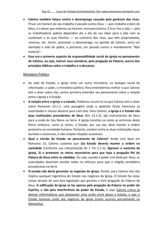 Pag. 41 -   Curso de Teologia Contemporânea. Site: www.josiasmoura.wordpress.com

   Calvino também falava contra o desemprego causado pela ganância dos ricos.
    Privar um homem do seu trabalho é pecado contra Deus — pois trabalho é dom de
    Deus, e o dever que ordenou ao homem, ensinava Calvino. É tirar-lhe a vida — pois
    os trabalhadores pobres dependem dia a dia do seu labor para o pão com se
    sustentam e às suas famílias — ao contrário dos ricos, que têm propriedades,
    reservas, etc. Assim, promover o desemprego, na opinião de Calvino, seria um
    atentado à vida do pobre, e portanto, um pecado contra o mandamento "Não
    matarás".
   Esse era o primeiro aspecto da responsabilidade social da Igreja no pensamento
    de Calvino, ou seja, instruir seus membros, pela pregação da Palavra, acerca dos
    princípios bíblicos sobre o trabalho e o descanso.

Ministério Político

   Ao lado do Estado, a Igreja tinha um outro ministério, na teologia social do
    reformador, a saber, o ministério político. Para entendermos melhor o que Calvino
    tem a dizer sobre isto, vamos primeiro entender seu pensamento sobre a relação
    entre a Igreja e o Estado.
   A relação entre a Igreja e o estado. Podemos resumi-lo no que Calvino tem a dizer
    sobre Romanos 13.1-7, uma passagem onde o apóstolo Paulo menciona as
    autoridades e nossos deveres para com elas. Para Calvino, a Igreja e o Estado são
    duas instituições procedentes de Deus (Rm 13.1-2); são instrumentos de Deus
    para a vinda do Seu Reino na terra. A Igreja constitui-se como as primícias deste
    Reino vindouro, como já vimos; o Estado, por sua vez, deve manter a ordem
    provisória na sociedade humana. Portanto, existem entre as duas instituições laços
    duráveis e essenciais, e não simples relações ocasionais.
   Qual a missão do Estado no pensamento de Calvino? Ainda com base em
    Romanos 13, Calvino sustenta que 1)o Estado deveria manter a ordem na
    sociedade (conforme sua interpretação de 1 Tm 2.1-2), 2)prover o sustento da
    Igreja, 3) e promover os meios necessários para que haja a pregação fiel da
    Palavra de Deus entre os cidadãos. Ou seja, usando o poder civil dado por Deus, as
    autoridades deveriam envidar todos os esforços para que a religião verdadeira
    prevalecesse na terra.
   O estado não devia gerenciar os negócios da igreja. Porém, para Calvino isto não
    implica qualquer ingerência do Estado nos negócios da Igreja. O Estado faz estas
    coisas através de uma boa legislação que garanta a livre pregação da Palavra de
    Deus. A edificação da Igreja se faz apenas pela pregação da Palavra no poder do
    Espírito, e não pela interferência do poder do Estado. E aqui Calvino critica os
    demais reformadores que desejavam uma união entre Igreja e Estado, e que o
    Estado tomasse conta dos negócios da Igreja (como ocorreu parcialmente na
    Alemanha).
 