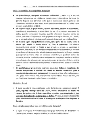 Pag. 42 -   Curso de Teologia Contemporânea. Site: www.josiasmoura.wordpress.com

Qual seria então a missão política da Igreja?

   Em primeiro lugar, orar pelas autoridades constituídas (1 Tm 3.1-2). E isto, em
    qualquer país em que os cristãos se encontrassem, independente da forma de
    governo daquele pais, por mais hostis que as autoridades fossem, para que se
    convertam e venham ao bom senso, assim como Jeremias exortou os cativos a que
    orassem pela Babilônia (Jr 29.7).
   Em segundo lugar, a Igreja deveria, quando necessário, advertir as autoridades,
    quando estas esquecessem o senso divino do seu ofício, quando abusassem do
    poder, quando cometessem injustiça, quando tolerassem injustiças contra os
    pobres, os fracos e os oprimidos. Se a Igreja cessar de vigiar o Estado, diz Calvino,
    ela se torna cúmplice da injustiça social, cessando de cumprir sua missão política.
   Em terceiro lugar, a Igreja também deveria, como parte de sua tarefa, tomar a
    defesa dos pobres e fracos contra os ricos e poderosos. Ela deveria
    consistentemente alertar o Estado a que proteja os fracos, os oprimidos e
    explorados pelos ricos, os que não possuem poder político ou econômico, e não têm
    proteção social. Neste sentido, a Igreja deve sempre denunciar ao Estado, os ricos
    que exploram a miséria alheia em tempo de calamidade, os que tiram partido da
    sua situação social ou oficial para se enriquecerem e se porem a coberto. Calvino
    entendia que estas atitudes eram apropriadas para a Igreja pois refletiam o ensino
    da lei de Moisés e do ministério dos profetas, ao denunciarem a opressão social em
    Israel.
   Em quarto lugar, a Igreja deveria recorrer à autoridade do Estado na aplicação de
    sanções disciplinares, e solicitar do Estado as medidas necessárias para a
    manutenção da ordem e da justiça social. Em resumo, o ideal reformado era este:
    uma Igreja politicamente livre, inteiramente dependente da Palavra de Deus, em
    um Estado que lhe respeite e lhe favoreça o ministério.

Ministério Social

   O outro aspecto da responsabilidade social da Igreja era a assistência social. A
    Igreja, segundo a teologia social de Calvino, deveria envolver-se ela mesma no
    cuidado dos pobres, dos órfãos e das viúvas — enfim, dos necessitados. E isto
    sem fazer distinção entre os da igreja e os de fora. Ou seja, a assistência social da
    Igreja deveria contemplar inclusive os estrangeiros e refugiados que chegavam a
    Genebra.

Qual o órgão responsável pelo ministério social da igreja?

   O órgão encarregado do ministério social da Igreja, diz Calvino, é o diaconato. Foi
    Calvino quem primeiro resgatou esta função bíblica do ofício diaconal.
 