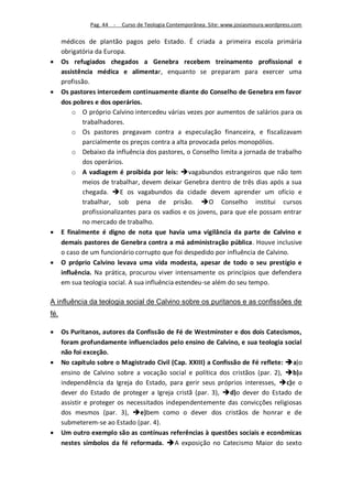 Pag. 44 -   Curso de Teologia Contemporânea. Site: www.josiasmoura.wordpress.com

      médicos de plantão pagos pelo Estado. É criada a primeira escola primária
      obrigatória da Europa.
     Os refugiados chegados a Genebra recebem treinamento profissional e
      assistência médica e alimentar, enquanto se preparam para exercer uma
      profissão.
     Os pastores intercedem continuamente diante do Conselho de Genebra em favor
      dos pobres e dos operários.
          o O próprio Calvino intercedeu várias vezes por aumentos de salários para os
              trabalhadores.
          o Os pastores pregavam contra a especulação financeira, e fiscalizavam
              parcialmente os preços contra a alta provocada pelos monopólios.
          o Debaixo da influência dos pastores, o Conselho limita a jornada de trabalho
              dos operários.
          o A vadiagem é proibida por leis: vagabundos estrangeiros que não tem
              meios de trabalhar, devem deixar Genebra dentro de três dias após a sua
              chegada. E os vagabundos da cidade devem aprender um ofício e
              trabalhar, sob pena de prisão. O Conselho institui cursos
              profissionalizantes para os vadios e os jovens, para que ele possam entrar
              no mercado de trabalho.
     E finalmente é digno de nota que havia uma vigilância da parte de Calvino e
      demais pastores de Genebra contra a má administração pública. Houve inclusive
      o caso de um funcionário corrupto que foi despedido por influência de Calvino.
     O próprio Calvino levava uma vida modesta, apesar de todo o seu prestígio e
      influência. Na prática, procurou viver intensamente os princípios que defendera
      em sua teologia social. A sua influência estendeu-se além do seu tempo.

A influência da teologia social de Calvino sobre os puritanos e as confissões de
fé.

     Os Puritanos, autores da Confissão de Fé de Westminster e dos dois Catecismos,
      foram profundamente influenciados pelo ensino de Calvino, e sua teologia social
      não foi exceção.
     No capítulo sobre o Magistrado Civil (Cap. XXIII) a Confissão de Fé reflete: a)o
      ensino de Calvino sobre a vocação social e política dos cristãos (par. 2), b)a
      independência da Igreja do Estado, para gerir seus próprios interesses, c)e o
      dever do Estado de proteger a Igreja cristã (par. 3), d)o dever do Estado de
      assistir e proteger os necessitados independentemente das convicções religiosas
      dos mesmos (par. 3), e)bem como o dever dos cristãos de honrar e de
      submeterem-se ao Estado (par. 4).
     Um outro exemplo são as contínuas referências à questões sociais e econômicas
      nestes símbolos da fé reformada. A exposição no Catecismo Maior do sexto
 