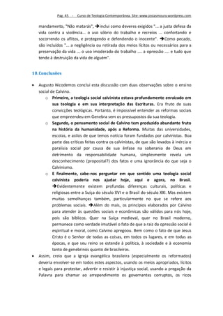 Pag. 45 -   Curso de Teologia Contemporânea. Site: www.josiasmoura.wordpress.com

    mandamento, "Não matarás", inclui como deveres exigidos "... a justa defesa da
    vida contra a violência... o uso sóbrio do trabalho e recreios ... confortando e
    socorrendo os aflitos, e protegendo e defendendo o inocente". Como pecado,
    são incluídos "... a negligência ou retirada dos meios lícitos ou necessários para a
    preservação da vida ... o uso imoderado do trabalho .... a opressão .... e tudo que
    tende à destruição da vida de alguém".


10. Conclusões

   Augusto Nicodemos conclui esta discussão com duas observações sobre o ensino
    social de Calvino.
        o Primeiro, a teologia social calvinista estava profundamente enraizado em
            sua teologia e em sua interpretação das Escrituras. Era fruto de suas
            convicções teológicas. Portanto, é impossível entender as reformas sociais
            que empreendeu em Genebra sem os pressupostos da sua teologia.
        o Segundo, o pensamento social de Calvino tem produzido abundante fruto
            na história da humanidade, após a Reforma. Muitas das universidades,
            escolas, e asilos de que temos notícia foram fundados por calvinistas. Boa
            parte das críticas feitas contra os calvinistas, de que são levados à inércia e
            paralisia social por causa de sua ênfase na soberania de Deus em
            detrimento da responsabilidade humana, simplesmente revela um
            desconhecimento (proposital?) dos fatos e uma ignorância do que seja o
            Calvinismo.
        o E finalmente, cabe-nos perguntar em que sentido uma teologia social
            calvinista poderia nos ajudar hoje, aqui e agora, no Brasil.
            Evidentemente existem profundas diferenças culturais, políticas e
            religiosas entre a Suíça do século XVI e o Brasil do século XXI. Mas existem
            muitas semelhanças também, particularmente no que se refere aos
            problemas sociais. Além do mais, os princípios elaborados por Calvino
            para atender às questões sociais e econômicas são válidos para nós hoje,
            pois são bíblicos. Quer na Suíça medieval, quer no Brasil moderno,
            permanece como verdade imutável o fato de que a raiz da opressão social é
            espiritual e moral, como Calvino apregoou. Bem como o fato de que Jesus
            Cristo é o Senhor de todas as coisas, em todos os lugares, e em todas as
            épocas, e que seu reino se estende à política, à sociedade e à economia
            tanto de genebrinos quanto de brasileiros.
   Assim, creio que a Igreja evangélica brasileira (especialmente os reformados)
    deveria envolver-se em todos estes aspectos, usando os meios apropriados, lícitos
    e legais para protestar, advertir e resistir à injustiça social, usando a pregação da
    Palavra para chamar ao arrependimento os governantes corruptos, os ricos
 