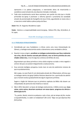 Pag. 46 -   Curso de Teologia Contemporânea. Site: www.josiasmoura.wordpress.com

    opressores e os pobres preguiçosos, e exercitando obras de misericórdia e
    assistência social através de uma diaconia treinada e motivada.
   Todo este envolvimento social deve acontecer sem perder de vista que a missão
    primordial da Igreja é promover a reforma (parcial e provisória) da sociedade
    através da proclamação do Evangelho de Jesus Cristo, aguardando os novos céus e
    a nova terra onde habita a plena justiça de Deus.

Autor: Rev. Dr. Augustus Nicodemus Lopes

Fonte: Calvino e a responsabilidade social da Igreja, Editora PES, 24p, 10,5x18cm, A.
N. Lopes.

                          Parte 08: A teologia evolucionista


11. A TEOLOGIA EVOLUCIONISTA

   Considerada por seus fundadores e críticos como uma nova interpretação do
    Gênesis, a teologia evolucionista aceita o darwinismo como verdadeira ciência.

   Quanto à nossa origem, acreditam os teólogos evolucionistas que Deus realmente
    nos criou, não da maneira narrada pelo Gênesis, mas na forma primitiva de uma
    simples célula viva, e isso há algumas centenas de bilhões de anos.

    Argumentam que dessa primitiva e única célula originou-se todo o reino vegetal e
    animal. Daí para cá aceitam integralmente o evolucionismo.

   Essa corrente teológica prosperou muito mais no seio do catolicismo romano do
    que no protestantismo.

    Até o papa, no caso Paulo VI, em declaração através do L'Observatore, afirmou que
    os teólogos dentro da Igreja Católica Romana deveriam ter a permissão de admitir
    que o homem evoluiu gradualmente de algum organismo primitivo.

    Sugere o órgão do Vaticano que os primeiros capítulos da Bíblia não devem ser
    interpretados do ponto de vista histórico e natural.

   Não é difícil descobrir as bases da teologia evolucionista. A Bíblia ensina que duas
    coisas, entre outras, deveriam acontecer em nossa época: progresso da ciência e
    diminuição da fé:

    "Tu, porém, Daniel, encerra as palavras e sela o livro, até ao tempo do fim; muitos
    o esquadrinharão, e o saber se multiplicará" (Dn 12.4). "Digo-vos que depressa lhes
    fará justiça.
 