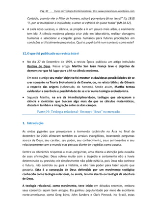 Pag. 47 -   Curso de Teologia Contemporânea. Site: www.josiasmoura.wordpress.com

    Contudo, quando vier o Filho do homem, achará porventura fé na terra?" (Lc 18.8)
    "E, por se multiplicar a iniqüidade, o amor se esfriará de quase todos" (Mt 24.12).
   A cada novo sucesso, a ciência, se propõe a ir um pouco mais além, e realmente
    tem ido. A ciência moderna planeja criar vida em laboratório, realizar clonagens
    humanas e selecionar e congelar genes humanos para futuras procriações em
    condições artificialmente preparadas. Qual o papel da fé num contexto como este?


12. O que foi publicado na revista isto é

   No dia 27 de Dezembro de 1999, a revista Época publicou um artigo intitulado
    Rastros de Deus. Nesse artigo, Martha San Juan França teve o objetivo de
    demonstrar que há lugar para a fé na ciência moderna.

    Em todo o artigo seu maior objetivo foi mostrar as duvidosas possibilidades de se
    crer somente na Teoria Evolucionista de Darwin, ou, no relato bíblico de Gênesis
    a respeito das origens (sobretudo, do homem). Sendo assim, Martha tentou
    evidenciar a coerência e possibilidade de se crer numa teologia evolucionista.
   Segunda Martha, na era da interdisciplinaridade, teólogos que abraçaram a
    ciência e cientistas que buscam algo mais do que os cálculos matemáticos,
    discutem também a integração entre os dois campos.

           Parte 09: Teologia relacional- Um novo “deus” no mercado


1. Introdução

As ondas gigantes que provocaram a tremenda catástrofe na Ásia no final de
dezembro de 2004 afetaram também os arraiais evangélicos, levantando perguntas
acerca de Deus, seu caráter, seu poder, seu conhecimento, seus sentimentos e seu
relacionamento com o mundo e as pessoas diante de tragédias como aquela.

Dentre as diferentes respostas a essas perguntas, uma chama a atenção pela ousadia
de suas afirmações: Deus sofreu muito com a tragédia e certamente não a havia
determinado ou previsto; ele simplesmente não pôde evitá-la, pois Deus não conhece
o futuro, não controla ou guia a história, e não tem poder para fazer aquilo que
gostaria. Esta é a concepção de Deus defendida por um movimento teológico
conhecido como teologia relacional, ou ainda, teísmo aberto ou teologia da abertura
de Deus.

A teologia relacional, como movimento, teve início em décadas recentes, embora
seus conceitos sejam bem antigos. Ela ganhou popularidade por meio de escritores
norte-americanos como Greg Boyd, John Sanders e Clark Pinnock. No Brasil, estas
 