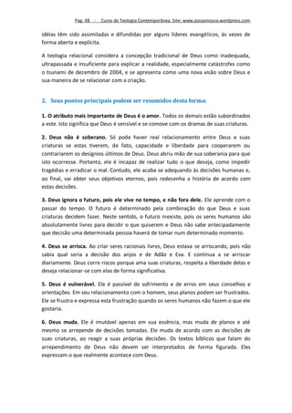 Pag. 48 -   Curso de Teologia Contemporânea. Site: www.josiasmoura.wordpress.com

idéias têm sido assimiladas e difundidas por alguns líderes evangélicos, às vezes de
forma aberta e explícita.

A teologia relacional considera a concepção tradicional de Deus como inadequada,
ultrapassada e insuficiente para explicar a realidade, especialmente catástrofes como
o tsunami de dezembro de 2004, e se apresenta como uma nova visão sobre Deus e
sua maneira de se relacionar com a criação.


2. Seus pontos principais podem ser resumidos desta forma:

1. O atributo mais importante de Deus é o amor. Todos os demais estão subordinados
a este. Isto significa que Deus é sensível e se comove com os dramas de suas criaturas.

2. Deus não é soberano. Só pode haver real relacionamento entre Deus e suas
criaturas se estas tiverem, de fato, capacidade e liberdade para cooperarem ou
contrariarem os desígnios últimos de Deus. Deus abriu mão de sua soberania para que
isto ocorresse. Portanto, ele é incapaz de realizar tudo o que deseja, como impedir
tragédias e erradicar o mal. Contudo, ele acaba se adequando às decisões humanas e,
ao final, vai obter seus objetivos eternos, pois redesenha a história de acordo com
estas decisões.

3. Deus ignora o futuro, pois ele vive no tempo, e não fora dele. Ele aprende com o
passar do tempo. O futuro é determinado pela combinação do que Deus e suas
criaturas decidem fazer. Neste sentido, o futuro inexiste, pois os seres humanos são
absolutamente livres para decidir o que quiserem e Deus não sabe antecipadamente
que decisão uma determinada pessoa haverá de tomar num determinado momento.

4. Deus se arrisca. Ao criar seres racionais livres, Deus estava se arriscando, pois não
sabia qual seria a decisão dos anjos e de Adão e Eva. E continua a se arriscar
diariamente. Deus corre riscos porque ama suas criaturas, respeita a liberdade delas e
deseja relacionar-se com elas de forma significativa.

5. Deus é vulnerável. Ele é passível de sofrimento e de erros em seus conselhos e
orientações. Em seu relacionamento com o homem, seus planos podem ser frustrados.
Ele se frustra e expressa esta frustração quando os seres humanos não fazem o que ele
gostaria.

6. Deus muda. Ele é imutável apenas em sua essência, mas muda de planos e até
mesmo se arrepende de decisões tomadas. Ele muda de acordo com as decisões de
suas criaturas, ao reagir a suas próprias decisões. Os textos bíblicos que falam do
arrependimento de Deus não devem ser interpretados de forma figurada. Eles
expressam o que realmente acontece com Deus.
 