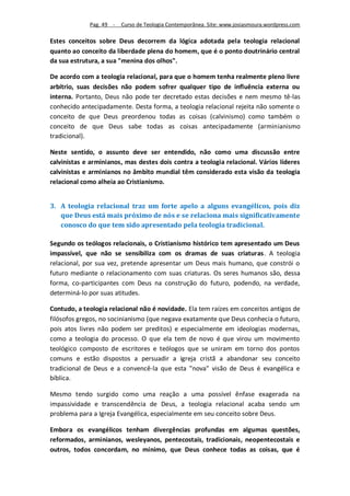 Pag. 49 -   Curso de Teologia Contemporânea. Site: www.josiasmoura.wordpress.com

Estes conceitos sobre Deus decorrem da lógica adotada pela teologia relacional
quanto ao conceito da liberdade plena do homem, que é o ponto doutrinário central
da sua estrutura, a sua "menina dos olhos".

De acordo com a teologia relacional, para que o homem tenha realmente pleno livre
arbítrio, suas decisões não podem sofrer qualquer tipo de influência externa ou
interna. Portanto, Deus não pode ter decretado estas decisões e nem mesmo tê-las
conhecido antecipadamente. Desta forma, a teologia relacional rejeita não somente o
conceito de que Deus preordenou todas as coisas (calvinismo) como também o
conceito de que Deus sabe todas as coisas antecipadamente (arminianismo
tradicional).

Neste sentido, o assunto deve ser entendido, não como uma discussão entre
calvinistas e arminianos, mas destes dois contra a teologia relacional. Vários líderes
calvinistas e arminianos no âmbito mundial têm considerado esta visão da teologia
relacional como alheia ao Cristianismo.


3. A teologia relacional traz um forte apelo a alguns evangélicos, pois diz
   que Deus está mais próximo de nós e se relaciona mais significativamente
   conosco do que tem sido apresentado pela teologia tradicional.

Segundo os teólogos relacionais, o Cristianismo histórico tem apresentado um Deus
impassível, que não se sensibiliza com os dramas de suas criaturas. A teologia
relacional, por sua vez, pretende apresentar um Deus mais humano, que constrói o
futuro mediante o relacionamento com suas criaturas. Os seres humanos são, dessa
forma, co-participantes com Deus na construção do futuro, podendo, na verdade,
determiná-lo por suas atitudes.

Contudo, a teologia relacional não é novidade. Ela tem raízes em conceitos antigos de
filósofos gregos, no socinianismo (que negava exatamente que Deus conhecia o futuro,
pois atos livres não podem ser preditos) e especialmente em ideologias modernas,
como a teologia do processo. O que ela tem de novo é que virou um movimento
teológico composto de escritores e teólogos que se uniram em torno dos pontos
comuns e estão dispostos a persuadir a igreja cristã a abandonar seu conceito
tradicional de Deus e a convencê-la que esta "nova" visão de Deus é evangélica e
bíblica.

Mesmo tendo surgido como uma reação a uma possível ênfase exagerada na
impassividade e transcendência de Deus, a teologia relacional acaba sendo um
problema para a Igreja Evangélica, especialmente em seu conceito sobre Deus.

Embora os evangélicos tenham divergências profundas em algumas questões,
reformados, arminianos, wesleyanos, pentecostais, tradicionais, neopentecostais e
outros, todos concordam, no mínimo, que Deus conhece todas as coisas, que é
 