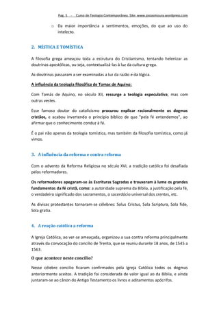 Pag. 5 -   Curso de Teologia Contemporânea. Site: www.josiasmoura.wordpress.com

           o Da maior importância a sentimentos, emoções, do que ao uso do
             intelecto.


2. MÍSTICA E TOMÍSTICA

A filosofia grega ameaçou toda a estrutura do Cristianismo, tentando helenizar as
doutrinas apostólicas, ou seja, contextualizá-las à luz da cultura grega.

As doutrinas passaram a ser examinadas a luz da razão e da lógica.

A influência da teologia filosófica de Tomas de Aquino:

Com Tomás de Aquino, no século XII, ressurge a teologia especulativa, mas com
outras vestes.

Esse famoso doutor do catolicismo procurou explicar racionalmente os dogmas
cristãos, e acabou invertendo o princípio bíblico de que "pela fé entendemos", ao
afirmar que o conhecimento conduz à fé.

É o pai não apenas da teologia tomística, mas também da filosofia tomística, como já
vimos.


3. A influência da reforma e contra reforma

Com o advento da Reforma Religiosa no século XVI, a tradição católica foi desafiada
pelos reformadores.

Os reformadores apegaram-se às Escrituras Sagradas e trouxeram à lume os grandes
fundamentos da fé cristã, como: a autoridade suprema da Bíblia, a justificação pela fé,
o verdadeiro significado dos sacramentos, o sacerdócio universal dos crentes, etc.

As divisas protestantes tornaram-se célebres: Solus Cristus, Sola Scriptura, Sola fide,
Sola gratia.


4. A reação católica a reforma

A Igreja Católica, ao ver-se ameaçada, organizou a sua contra reforma principalmente
através da convocação do concilio de Trento, que se reuniu durante 18 anos, de 1545 a
1563.
O que acontece neste concílio?

Nesse célebre concilio ficaram confirmados pela Igreja Católica todos os dogmas
anteriormente aceitos. A tradição foi considerada de valor igual ao da Bíblia, e ainda
juntaram-se ao cânon do Antigo Testamento os livros e aditamentos apócrifos.
 