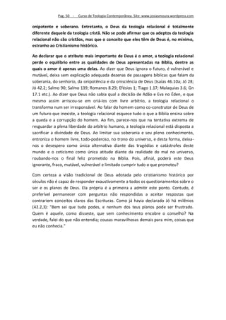 Pag. 50 -   Curso de Teologia Contemporânea. Site: www.josiasmoura.wordpress.com

onipotente e soberano. Entretanto, o Deus da teologia relacional é totalmente
diferente daquele da teologia cristã. Não se pode afirmar que os adeptos da teologia
relacional não são cristãos, mas que o conceito que eles têm de Deus é, no mínimo,
estranho ao Cristianismo histórico.

Ao declarar que o atributo mais importante de Deus é o amor, a teologia relacional
perde o equilíbrio entre as qualidades de Deus apresentadas na Bíblia, dentre as
quais o amor é apenas uma delas. Ao dizer que Deus ignora o futuro, é vulnerável e
mutável, deixa sem explicação adequada dezenas de passagens bíblicas que falam da
soberania, do senhorio, da onipotência e da onisciência de Deus (Isaías 46.10a; Jó 28;
Jó 42.2; Salmo 90; Salmo 139; Romanos 8.29; Efésios 1; Tiago 1.17; Malaquias 3.6; Gn
17.1 etc.). Ao dizer que Deus não sabia qual a decisão de Adão e Eva no Éden, e que
mesmo assim arriscou-se em criá-los com livre arbítrio, a teologia relacional o
transforma num ser irresponsável. Ao falar do homem como co-construtor de Deus de
um futuro que inexiste, a teologia relacional esquece tudo o que a Bíblia ensina sobre
a queda e a corrupção do homem. Ao fim, parece-nos que na tentativa extrema de
resguardar a plena liberdade do arbítrio humano, a teologia relacional está disposta a
sacrificar a divindade de Deus. Ao limitar sua soberania e seu pleno conhecimento,
entroniza o homem livre, todo-poderoso, no trono do universo, e desta forma, deixa-
nos o desespero como única alternativa diante das tragédias e catástrofes deste
mundo e o ceticismo como única atitude diante da realidade do mal no universo,
roubando-nos o final feliz prometido na Bíblia. Pois, afinal, poderá este Deus
ignorante, fraco, mutável, vulnerável e limitado cumprir tudo o que prometeu?

Com certeza a visão tradicional de Deus adotada pelo cristianismo histórico por
séculos não é capaz de responder exaustivamente a todos os questionamentos sobre o
ser e os planos de Deus. Ela própria é a primeira a admitir este ponto. Contudo, é
preferível permanecer com perguntas não respondidas a aceitar respostas que
contrariem conceitos claros das Escrituras. Como já havia declarado Jó há milênios
(42.2,3): "Bem sei que tudo podes, e nenhum dos teus planos pode ser frustrado.
Quem é aquele, como disseste, que sem conhecimento encobre o conselho? Na
verdade, falei do que não entendia; cousas maravilhosas demais para mim, coisas que
eu não conhecia."
 